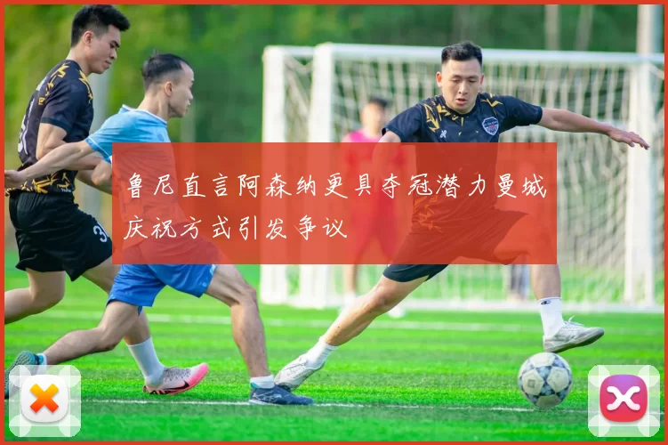 鲁尼直言阿森纳更具夺冠潜力曼城庆祝方式引发争议