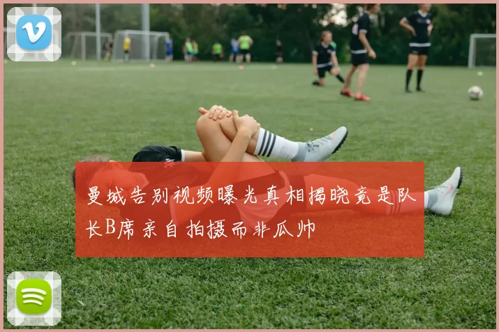 曼城告别视频曝光真相揭晓竟是队长B席亲自拍摄而非瓜帅