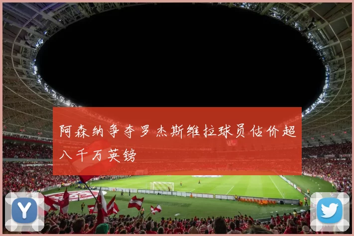 阿森纳争夺罗杰斯维拉球员估价超八千万英镑