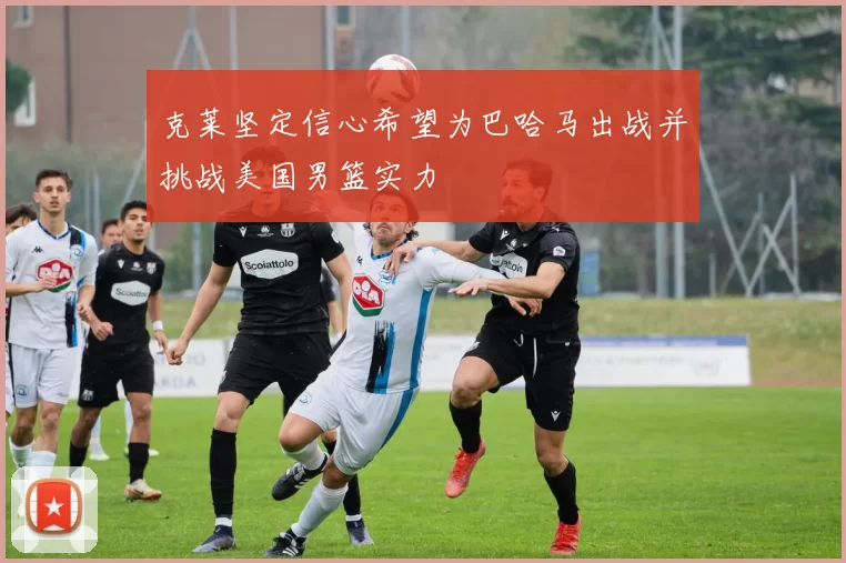 克莱坚定信心希望为巴哈马出战并挑战美国男篮实力