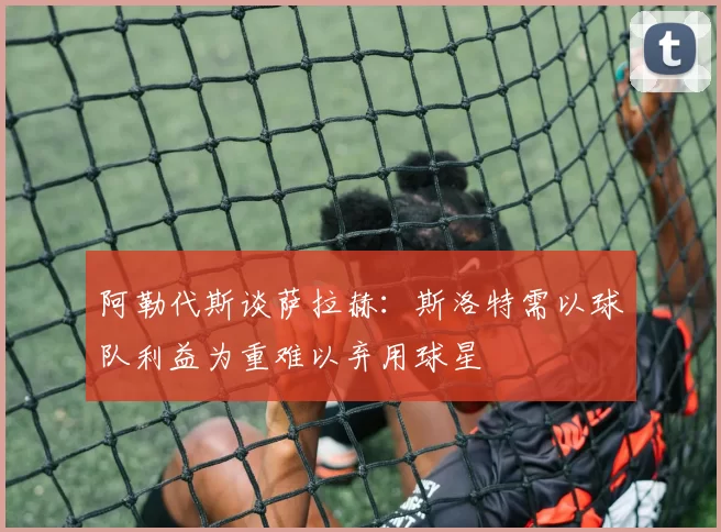 阿勒代斯谈萨拉赫：斯洛特需以球队利益为重难以弃用球星