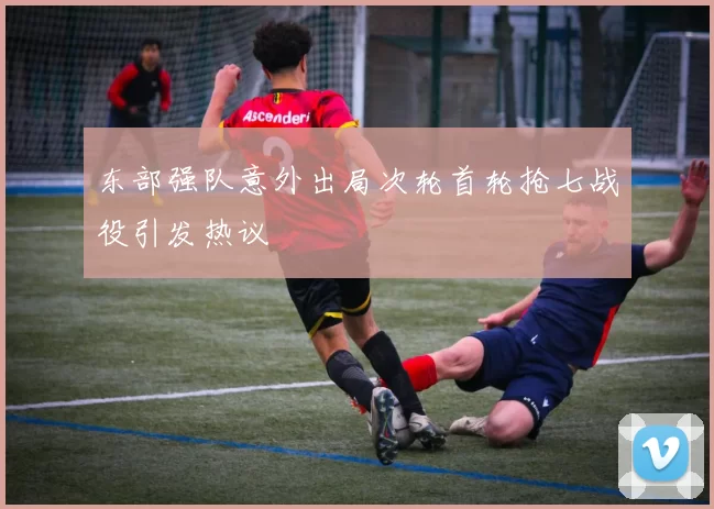东部强队意外出局次轮首轮抢七战役引发热议