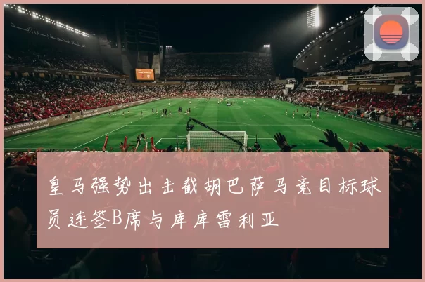 皇马强势出击截胡巴萨马竞目标球员连签B席与库库雷利亚