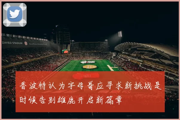 香波特认为字母哥应寻求新挑战是时候告别雄鹿开启新篇章