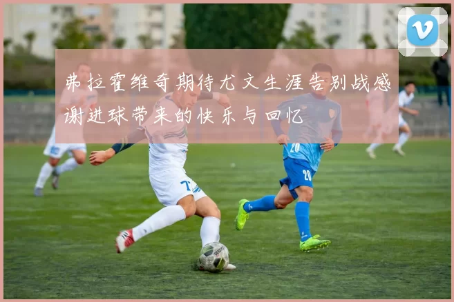 弗拉霍维奇期待尤文生涯告别战感谢进球带来的快乐与回忆