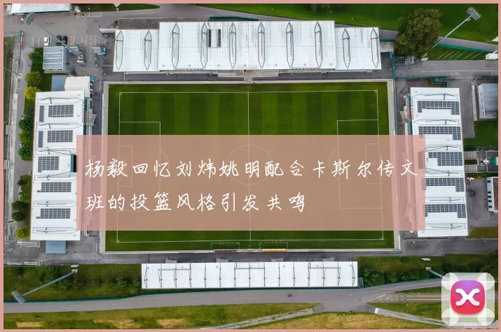 杨毅回忆刘炜姚明配合卡斯尔传文班的投篮风格引发共鸣