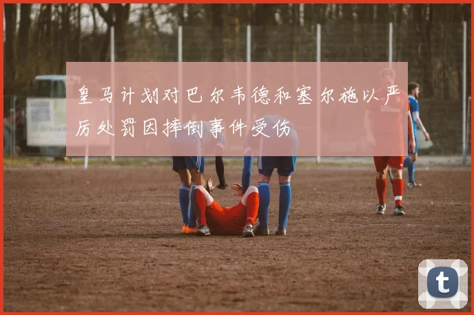 皇马计划对巴尔韦德和塞尔施以严厉处罚因摔倒事件受伤