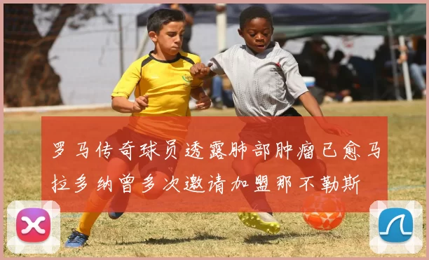 罗马传奇球员透露肺部肿瘤已愈马拉多纳曾多次邀请加盟那不勒斯