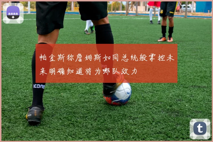 帕金斯称詹姆斯如同总统般掌控未来明确知道将为哪队效力