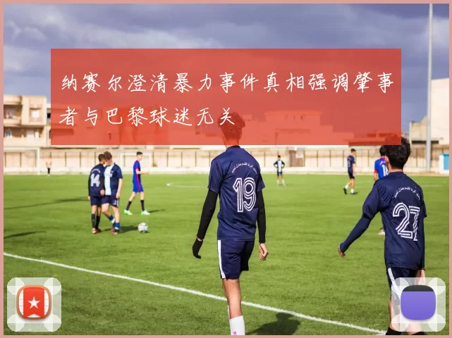 纳赛尔澄清暴力事件真相强调肇事者与巴黎球迷无关