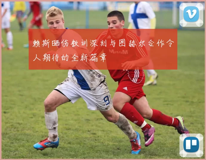 赖斯晒伤教训深刻与图赫尔合作令人期待的全新篇章
