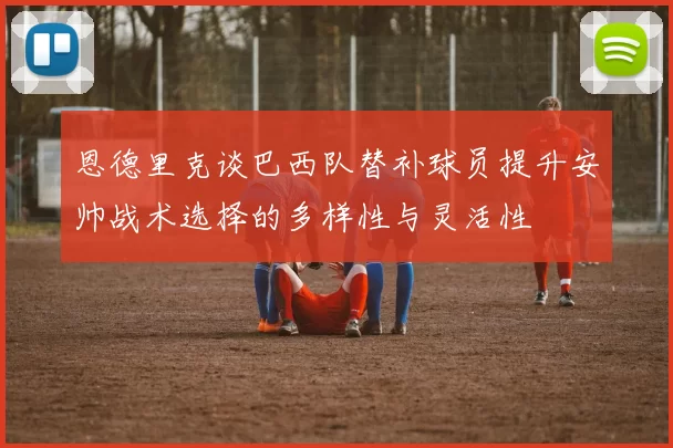 恩德里克谈巴西队替补球员提升安帅战术选择的多样性与灵活性