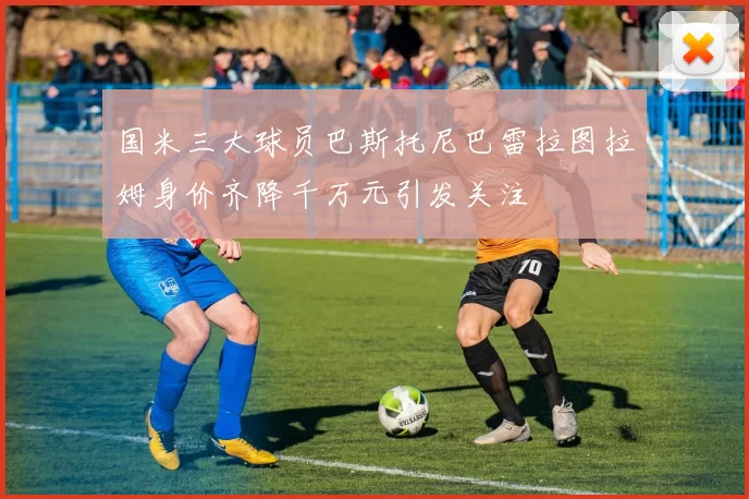 国米三大球员巴斯托尼巴雷拉图拉姆身价齐降千万元引发关注