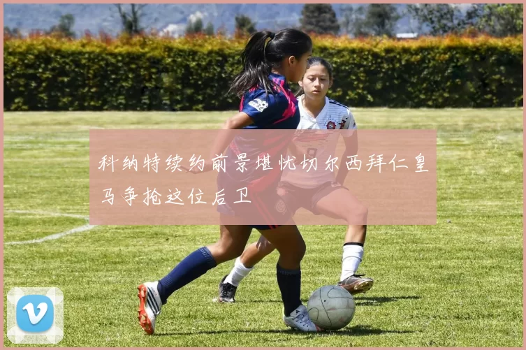 科纳特续约前景堪忧切尔西拜仁皇马争抢这位后卫